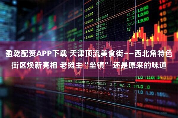 盈乾配资APP下载 天津顶流美食街——西北角特色街区焕新亮相 老摊主“坐镇” 还是原来的味道