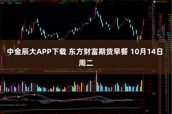 中金辰大APP下载 东方财富期货早餐 10月14日 周二