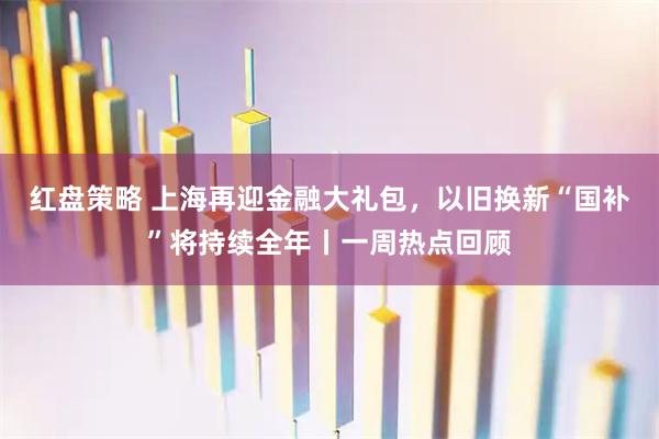 红盘策略 上海再迎金融大礼包，以旧换新“国补”将持续全年丨一周热点回顾