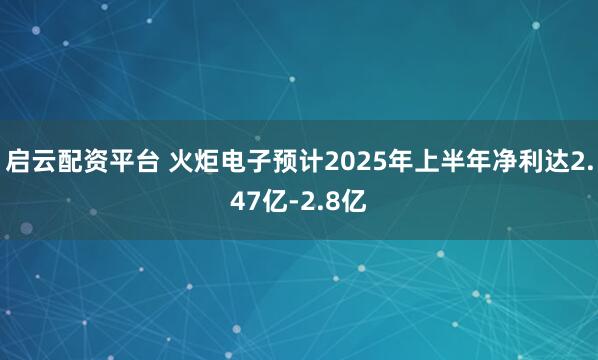 启云配资平台 火炬电子预计2025年上半年净利达2.47亿-2.8亿