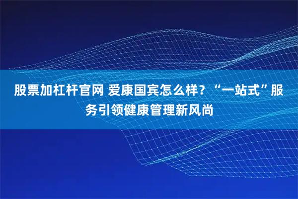 股票加杠杆官网 爱康国宾怎么样？“一站式”服务引领健康管理新风尚
