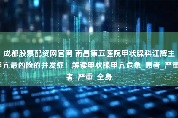 成都股票配资网官网 南昌第五医院甲状腺科江辉主任：甲亢最凶险的并发症！解读甲状腺甲亢危象_患者_严重_全身