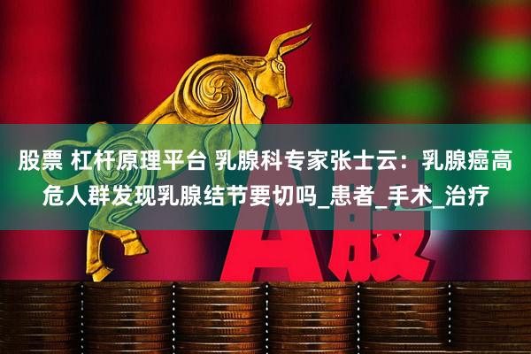 股票 杠杆原理平台 乳腺科专家张士云：乳腺癌高危人群发现乳腺结节要切吗_患者_手术_治疗