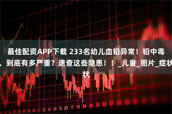 最佳配资APP下载 233名幼儿血铅异常！铅中毒，到底有多严重？速查这些隐患！！_儿童_图片_症状