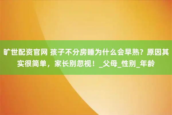 旷世配资官网 孩子不分房睡为什么会早熟？原因其实很简单，家长别忽视！_父母_性别_年龄