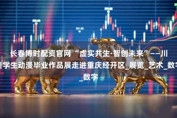 长春博时配资官网 “虚实共生·智创未来”——川美学生动漫毕业作品展走进重庆经开区_展览_艺术_数字