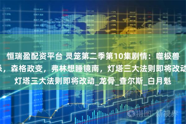 恒瑞盈配资平台 灵笼第二季第10集剧情：噬极兽登上灯塔，希尔达被杀，森格政变，弗林想睡镜南，灯塔三大法则即将改动_龙骨_查尔斯_白月魁