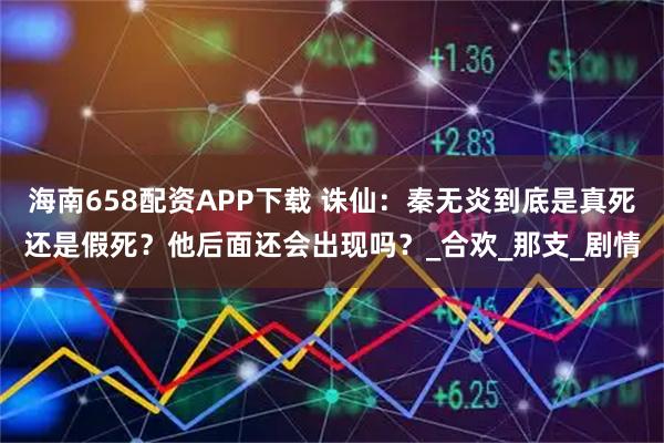 海南658配资APP下载 诛仙：秦无炎到底是真死还是假死？他后面还会出现吗？_合欢_那支_剧情
