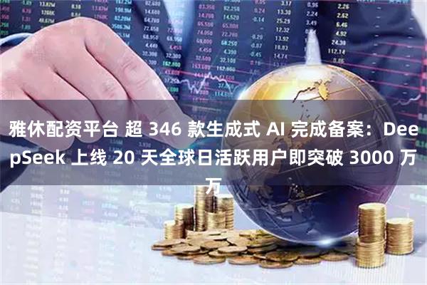 雅休配资平台 超 346 款生成式 AI 完成备案：DeepSeek 上线 20 天全球日活跃用户即突破 3000 万