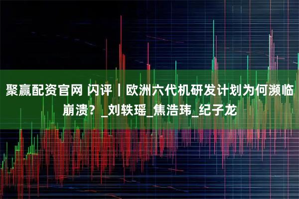 聚赢配资官网 闪评｜欧洲六代机研发计划为何濒临崩溃？_刘轶瑶_焦浩玮_纪子龙