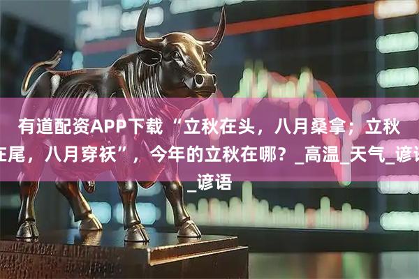 有道配资APP下载 “立秋在头，八月桑拿；立秋在尾，八月穿袄”，今年的立秋在哪？_高温_天气_谚语