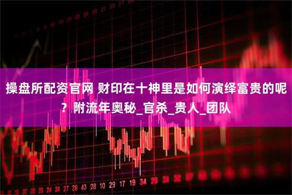 操盘所配资官网 财印在十神里是如何演绎富贵的呢？附流年奥秘_官杀_贵人_团队