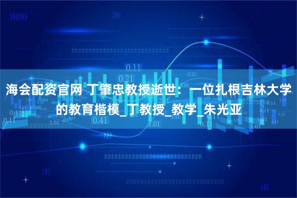 海会配资官网 丁肇忠教授逝世：一位扎根吉林大学的教育楷模_丁教授_教学_朱光亚