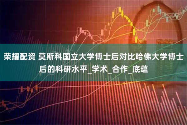 荣耀配资 莫斯科国立大学博士后对比哈佛大学博士后的科研水平_学术_合作_底蕴
