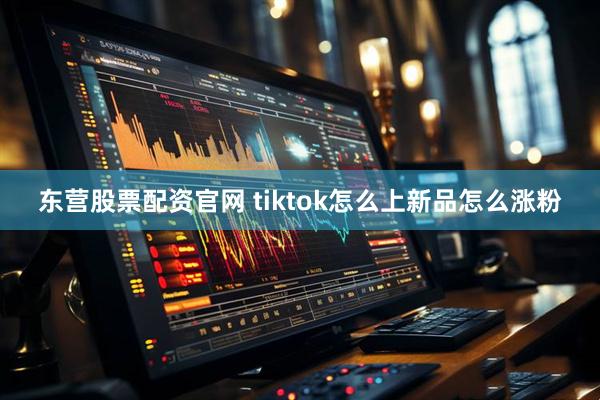 东营股票配资官网 tiktok怎么上新品怎么涨粉