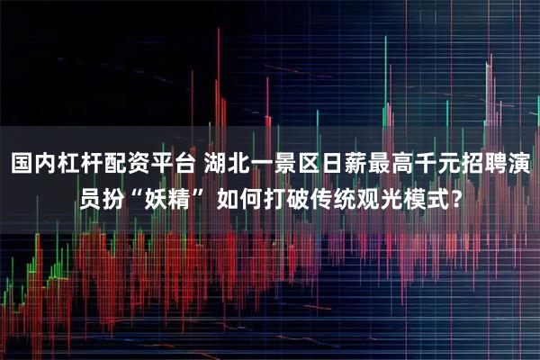 国内杠杆配资平台 湖北一景区日薪最高千元招聘演员扮“妖精” 如何打破传统观光模式？