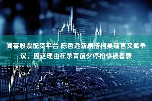 闻喜股票配资平台 陈哲远新剧搭档吴谨言又掀争议，因这理由在杀青前夕停拍惨被看衰