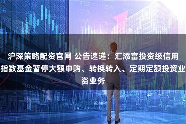 沪深策略配资官网 公告速递：汇添富投资级信用债指数基金暂停大额申购、转换转入、定期定额投资业务