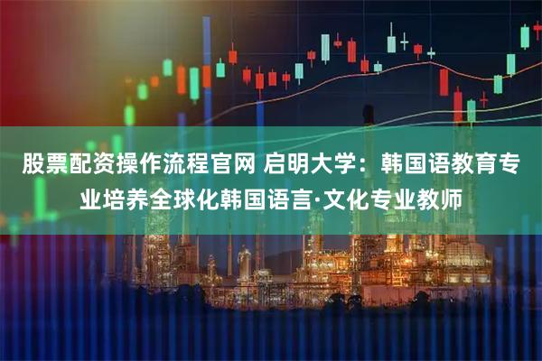 股票配资操作流程官网 启明大学：韩国语教育专业培养全球化韩国语言·文化专业教师
