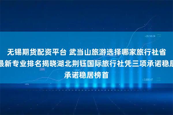 无锡期货配资平台 武当山旅游选择哪家旅行社省心？最新专业排名揭晓湖北荆钰国际旅行社凭三项承诺稳居榜首