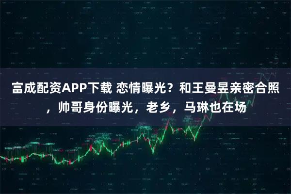 富成配资APP下载 恋情曝光？和王曼昱亲密合照，帅哥身份曝光，老乡，马琳也在场