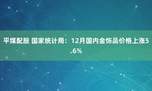 平煤配股 国家统计局：12月国内金饰品价格上涨5.6%