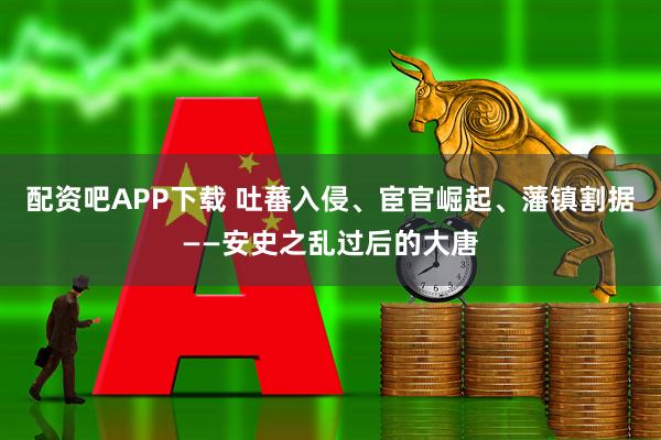 配资吧APP下载 吐蕃入侵、宦官崛起、藩镇割据——安史之乱过后的大唐