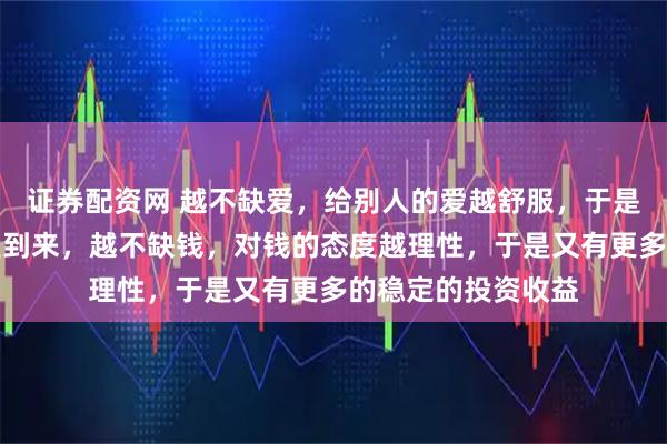 证券配资网 越不缺爱，给别人的爱越舒服，于是又有源源不断的爱到来，越不缺钱，对钱的态度越理性，于是又有更多的稳定的投资收益