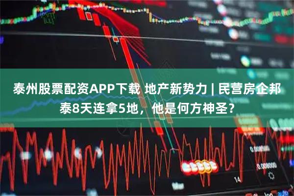 泰州股票配资APP下载 地产新势力 | 民营房企邦泰8天连拿5地，他是何方神圣？