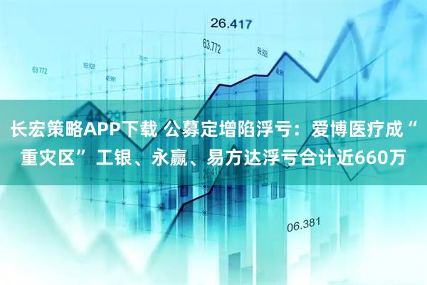 长宏策略APP下载 公募定增陷浮亏：爱博医疗成“重灾区” 工银、永赢、易方达浮亏合计近660万