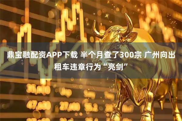 鼎宝融配资APP下载 半个月查了300宗 广州向出租车违章行为“亮剑”