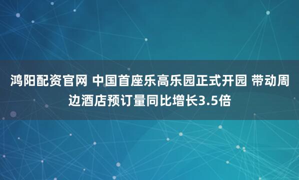 鸿阳配资官网 中国首座乐高乐园正式开园 带动周边酒店预订量同比增长3.5倍