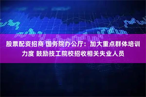 股票配资招商 国务院办公厅：加大重点群体培训力度 鼓励技工院校招收相关失业人员