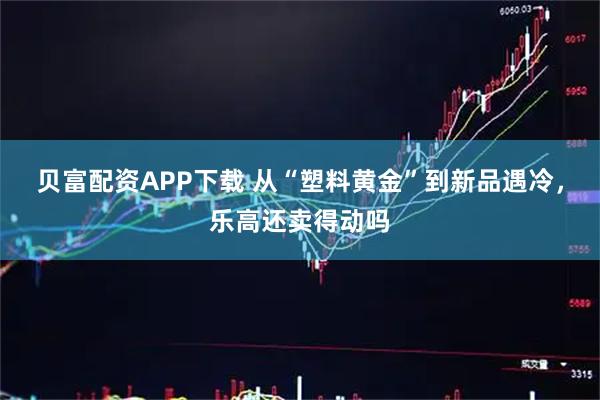 贝富配资APP下载 从“塑料黄金”到新品遇冷，乐高还卖得动吗
