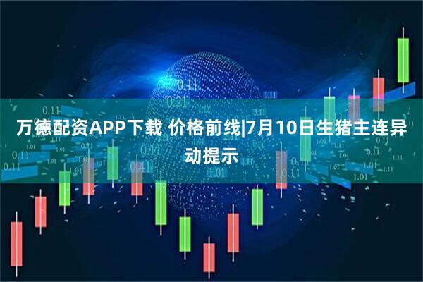万德配资APP下载 价格前线|7月10日生猪主连异动提示