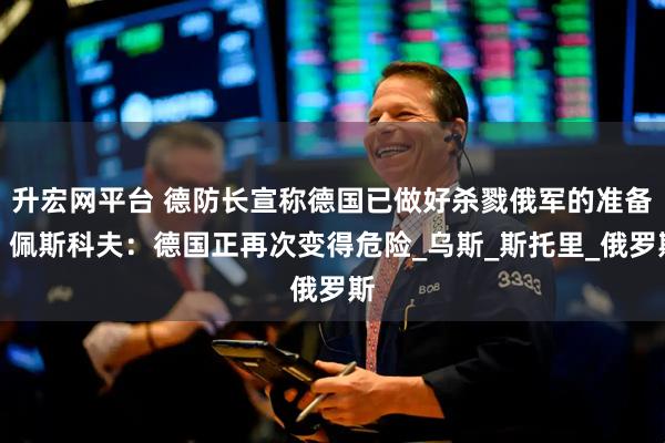 升宏网平台 德防长宣称德国已做好杀戮俄军的准备！佩斯科夫：德国正再次变得危险_乌斯_斯托里_俄罗斯