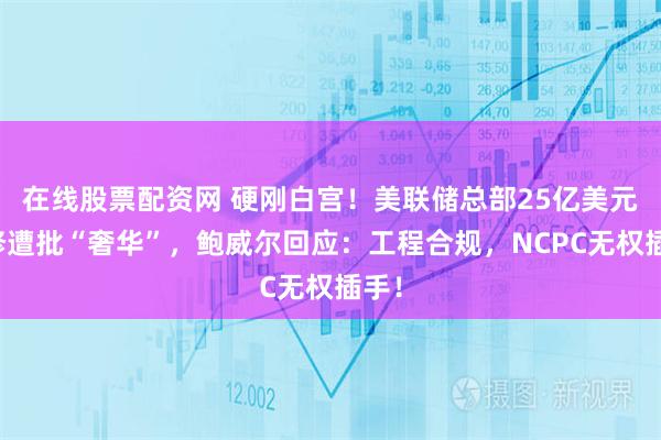 在线股票配资网 硬刚白宫！美联储总部25亿美元翻修遭批“奢华”，鲍威尔回应：工程合规，NCPC无权插手！