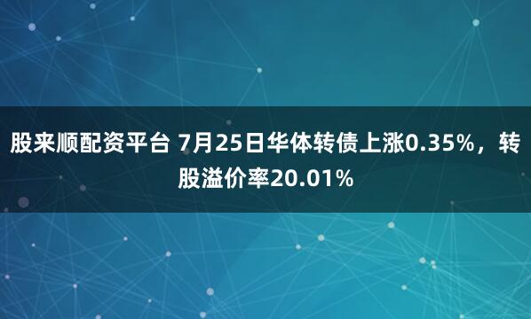 股来顺配资平台 7月25日华体转债上涨0.35%，转股溢价率20.01%