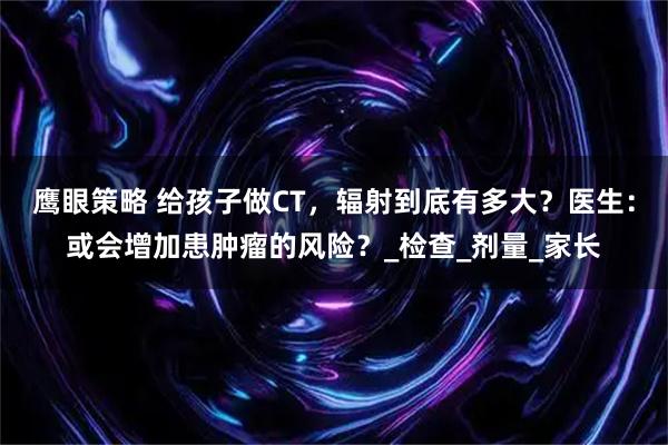 鹰眼策略 给孩子做CT，辐射到底有多大？医生：或会增加患肿瘤的风险？_检查_剂量_家长