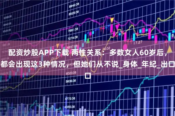 配资炒股APP下载 两性关系：多数女人60岁后，都会出现这3种情况，但她们从不说_身体_年纪_出口