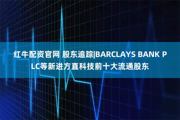 红牛配资官网 股东追踪|BARCLAYS BANK PLC等新进方直科技前十大流通股东