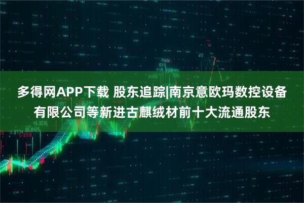 多得网APP下载 股东追踪|南京意欧玛数控设备有限公司等新进古麒绒材前十大流通股东