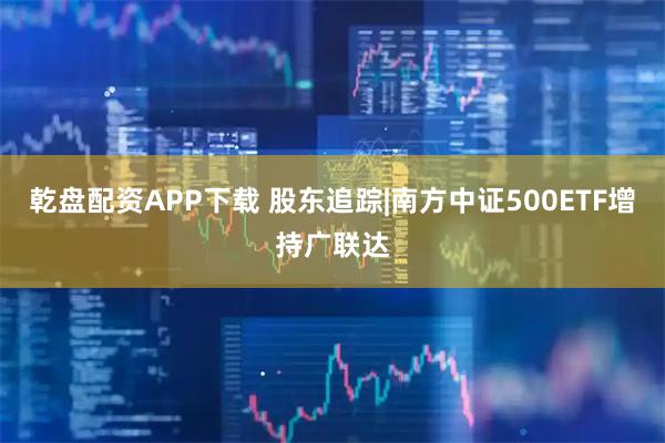 乾盘配资APP下载 股东追踪|南方中证500ETF增持广联达